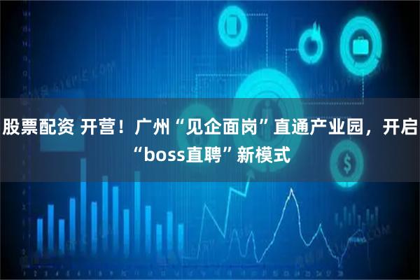 股票配资 开营！广州“见企面岗”直通产业园，开启“boss直聘”新模式
