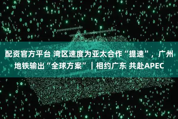 配资官方平台 湾区速度为亚太合作“提速”，广州地铁输出“全球方案”｜相约广东 共赴APEC
