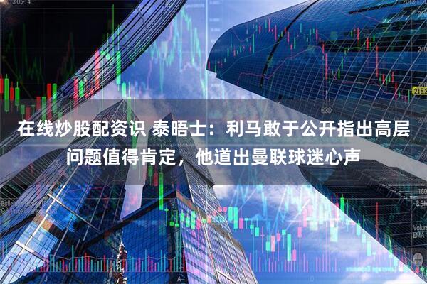 在线炒股配资识 泰晤士：利马敢于公开指出高层问题值得肯定，他道出曼联球迷心声